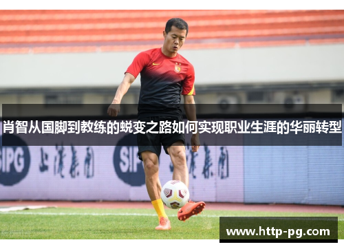 肖智从国脚到教练的蜕变之路如何实现职业生涯的华丽转型