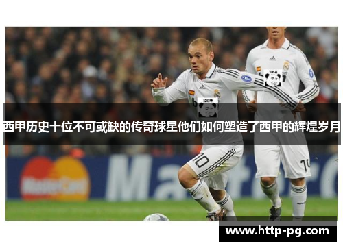 西甲历史十位不可或缺的传奇球星他们如何塑造了西甲的辉煌岁月 西甲历史十位不可或缺的传奇球星他们如何塑造了西甲的辉煌岁月