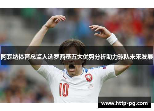 阿森纳体育总监人选罗西基五大优势分析助力球队未来发展 阿森纳体育总监人选罗西基五大优势分析助力球队未来发展