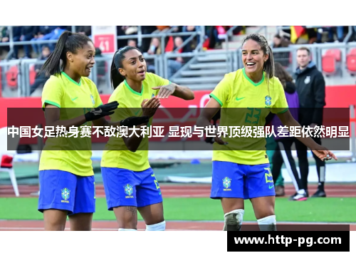 中国女足热身赛不敌澳大利亚 显现与世界顶级强队差距依然明显